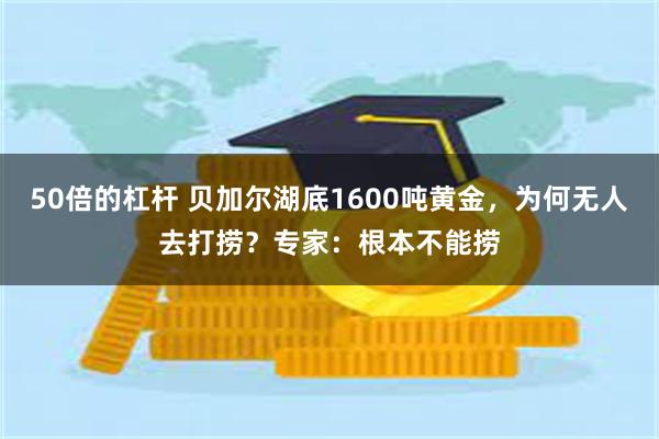 50倍的杠杆 贝加尔湖底1600吨黄金，为何无人去打捞？专家：根本不能捞