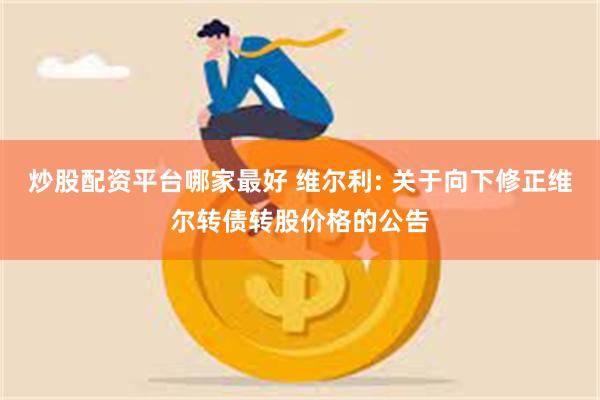 炒股配资平台哪家最好 维尔利: 关于向下修正维尔转债转股价格的公告