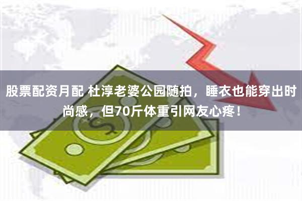 股票配资月配 杜淳老婆公园随拍，睡衣也能穿出时尚感，但70斤体重引网友心疼！