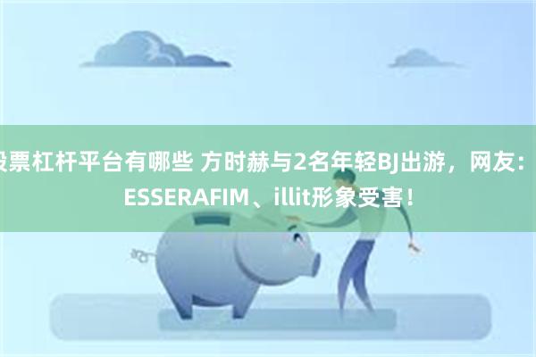 股票杠杆平台有哪些 方时赫与2名年轻BJ出游，网友：LESSERAFIM、illit形象受害！