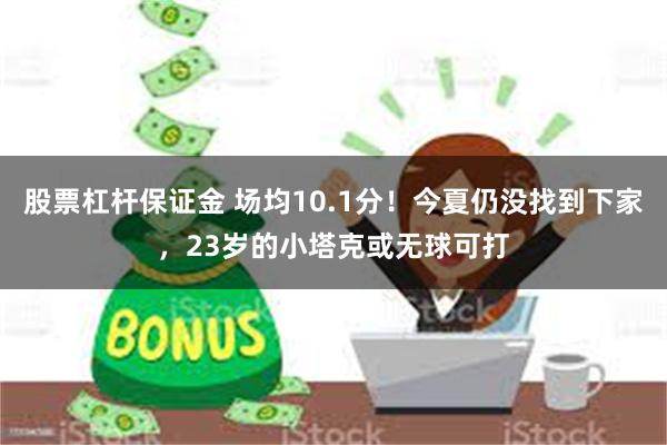 股票杠杆保证金 场均10.1分！今夏仍没找到下家，23岁的小塔克或无球可打