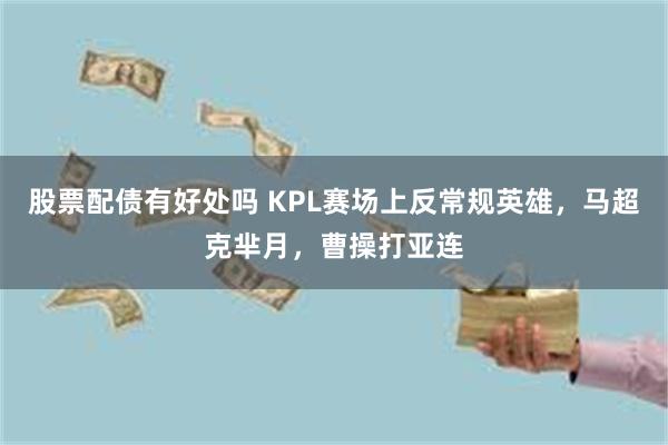 股票配债有好处吗 KPL赛场上反常规英雄，马超克芈月，曹操打亚连