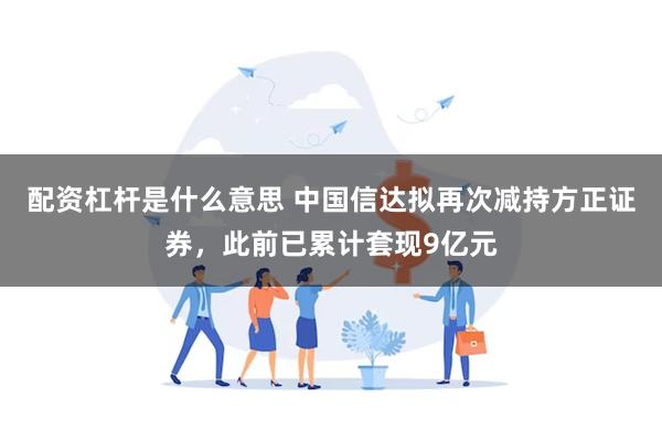 配资杠杆是什么意思 中国信达拟再次减持方正证券，此前已累计套