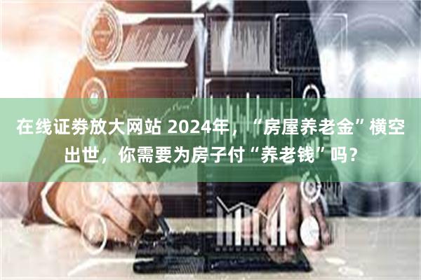 在线证劵放大网站 2024年，“房屋养老金”横空出世，你需要