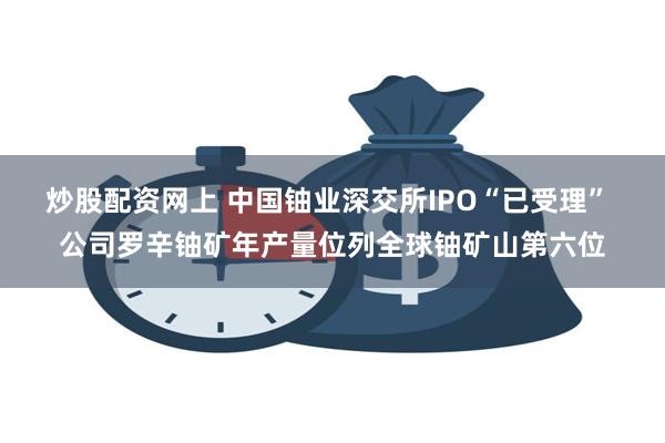 炒股配资网上 中国铀业深交所IPO“已受理” 公司罗辛铀矿年