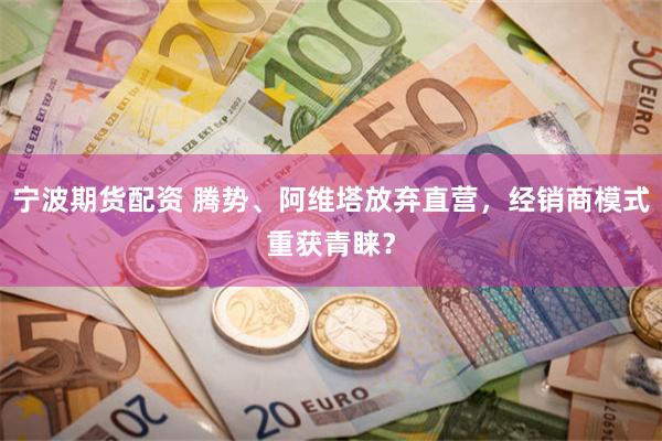 宁波期货配资 腾势、阿维塔放弃直营，经销商模式重获青睐？