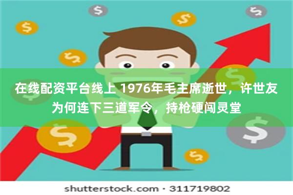 在线配资平台线上 1976年毛主席逝世，许世友为何连下三道军