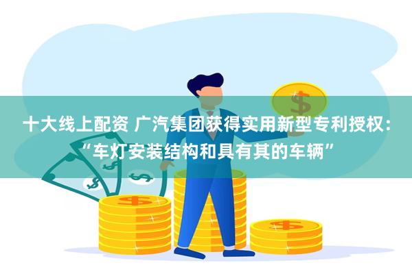 十大线上配资 广汽集团获得实用新型专利授权：“车灯安装结构和