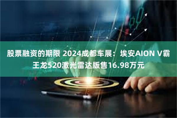 股票融资的期限 2024成都车展：埃安AION V霸王龙52