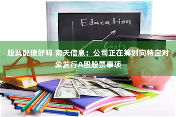 股票配债好吗 南天信息：公司正在筹划向特定对象发行A股股票事