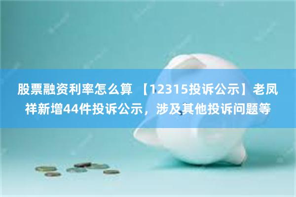 股票融资利率怎么算 【12315投诉公示】老凤祥新增44件投