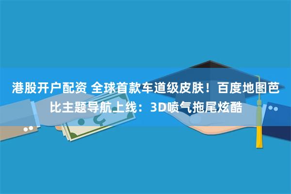 港股开户配资 全球首款车道级皮肤！百度地图芭比主题导航上线：