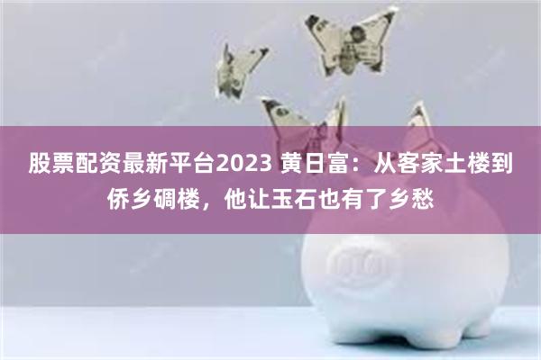 股票配资最新平台2023 黄日富：从客家土楼到侨乡碉楼，他让