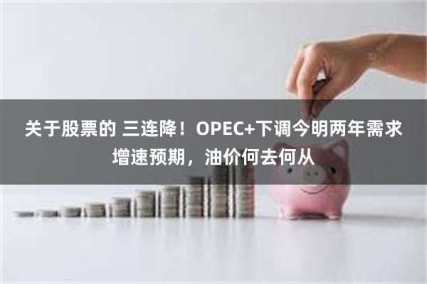 关于股票的 三连降！OPEC+下调今明两年需求增速预期，油价