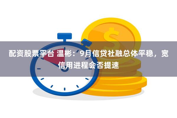 配资股票平台 温彬：9月信贷社融总体平稳，宽信用进程会否提速