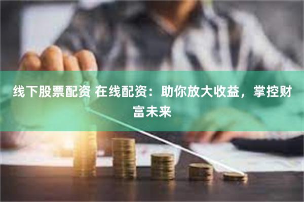 线下股票配资 在线配资：助你放大收益，掌控财富未来