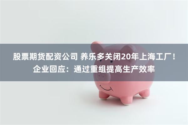 股票期货配资公司 养乐多关闭20年上海工厂！企业回应：通过重