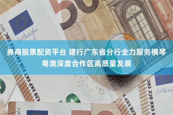 券商股票配资平台 建行广东省分行全力服务横琴粤澳深度合作区高