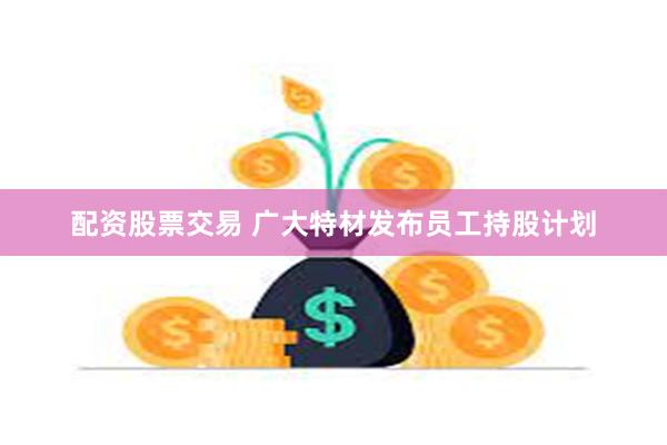 配资股票交易 广大特材发布员工持股计划