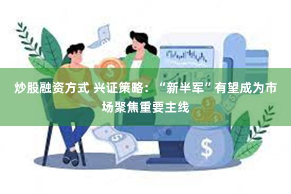 炒股融资方式 兴证策略：“新半军”有望成为市场聚焦重要主线