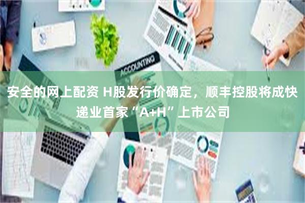 安全的网上配资 H股发行价确定，顺丰控股将成快递业首家“A+