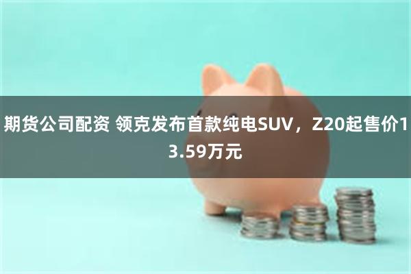 期货公司配资 领克发布首款纯电SUV，Z20起售价13.59