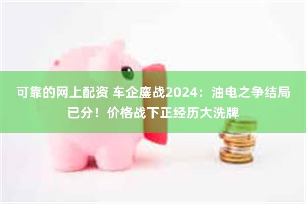 可靠的网上配资 车企鏖战2024：油电之争结局已分！价格战下