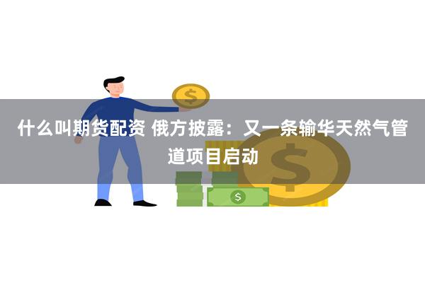 什么叫期货配资 俄方披露：又一条输华天然气管道项目启动