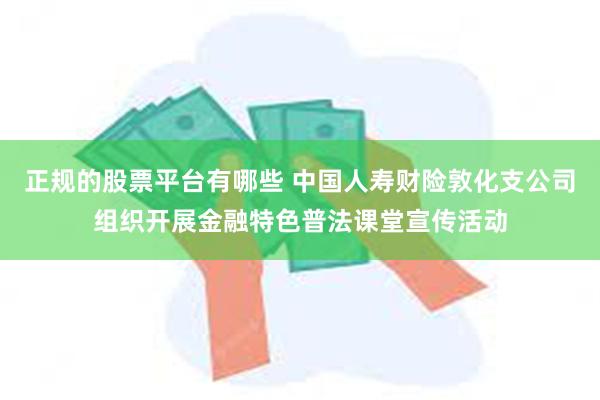 正规的股票平台有哪些 中国人寿财险敦化支公司组织开展金融特色普法课堂宣传活动