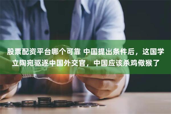 股票配资平台哪个可靠 中国提出条件后，这国学立陶宛驱逐中国外交官，中国应该杀鸡儆猴了