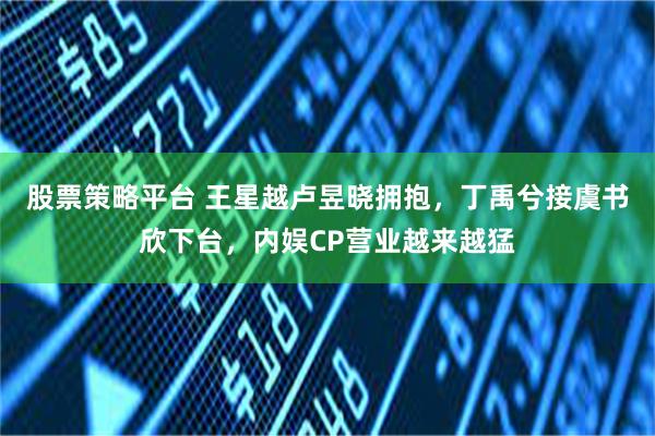 股票策略平台 王星越卢昱晓拥抱，丁禹兮接虞书欣下台，内娱CP