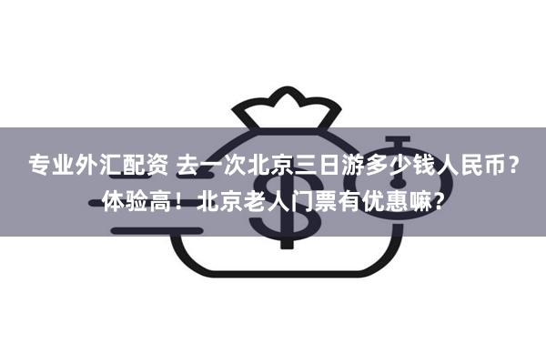 专业外汇配资 去一次北京三日游多少钱人民币？体验高！北京老人