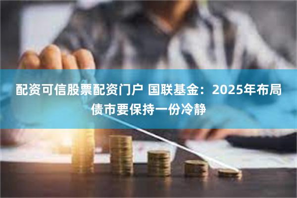 配资可信股票配资门户 国联基金：2025年布局债市要保持一份