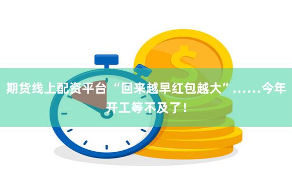 期货线上配资平台 “回来越早红包越大”……今年开工等不及了！