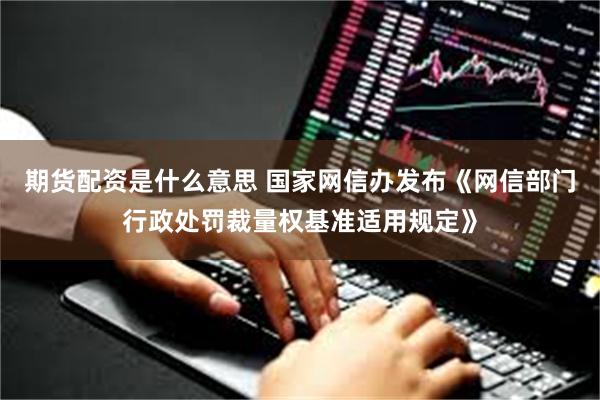 期货配资是什么意思 国家网信办发布《网信部门行政处罚裁量权基