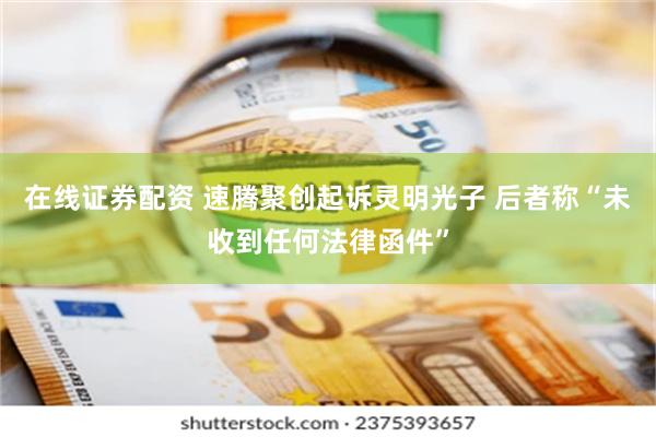 在线证券配资 速腾聚创起诉灵明光子 后者称“未收到任何法律函